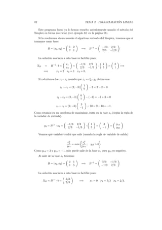 82 TEMA 2. PROGRAMACIÓN LINEAL
Este programa lineal ya lo hemos resuelto anteriormente usando el método del
Simplex en forma matricial, (ver ejemplo 33 en la página 66).
Si lo resolvemos ahora usando el algoritmo revisado del Simplex, tenemos que si
tomamos como base:
B = (a1, a2) =
1 2
2 1
=⇒ B−1
=
−1/3 2/3
2/3 −1/3
La solución asociada a esta base es factible pues:
XB = B−1
· b =
x1
x2
=
−1/3 2/3
2/3 −1/3
·
4
5
=
2
1
=⇒
=⇒ x1 = 2 x2 = 1 x3 = 0.
Si calculamos los zj − cj usando que zj = ct
B · yj obtenemos:
z1 − c1 = (2, −3)
1
0
− 2 = 2 − 2 = 0
z2 − c2 = (2, −3)
0
1
− (−3) = −3 + 3 = 0
z3 − c3 = (2, −3)
3
−1
− 10 = 9 − 10 = −1.
Como estamos en un problema de maximizar, entra en la base a3 (según la regla de
la variable de entrada).
y3 = B−1
· a3 =
−1/3 2/3
2/3 −1/3
·
1
5
=
3
−1
=
y13
y23
Veamos qué variable tendrá que salir (usando la regla de variable de salida)
x0
3
yk3
= min
x0
i
yi3
; yi3 > 0
Como y13 = 3 y y23 = −1, sólo puede salir de la base a1 pues y23 es negativo.
Al salir de la base a1 tenemos:
B = (a2, a3) =
2 1
1 5
=⇒ B−1
=
5/9 −1/9
−1/9 2/9
La solución asociada a esta base es factible pues:
XB = B−1
· b =
5/3
2/3
=⇒ x1 = 0 x2 = 5/3 x3 = 2/3.
 