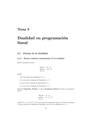 Tema 3
Dualidad en programación
lineal
3.1 Formas de la dualidad
3.1.1 Forma canónica maximizante de la dualidad
Dado el programa lineal:
Max Z = Ct
· X
sujeto a AX ≤ b
X ≥ 0
donde,
A es una matriz de dimensión m × n
C es un vector columna de dimensión n × 1
b es un vector columna de dimensión m × 1
X es un vector columna de dimensión n × 1
llamado Programa Primal, se llama Programa Dual del mismo al programa
lineal:
Min W = bt
· Y
sujeto a At
· Y ≥ C
Y ≥ 0
donde At
y A , C y Ct
, b y bt
son matrices traspuestas entre sí. El vector columna
Y, que contiene las variables del problema, ha de ser de dimensión m × 1.
85
 