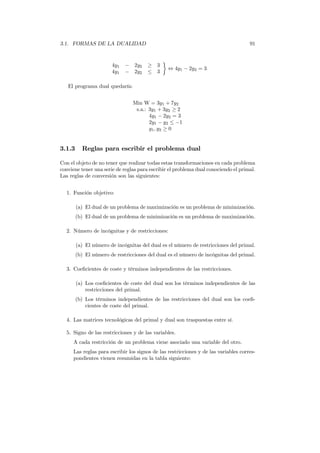 3.1. FORMAS DE LA DUALIDAD 91
4y1 − 2y2 ≥ 3
4y1 − 2y2 ≤ 3
⇔ 4y1 − 2y2 = 3
El programa dual quedaría:
Min W = 3y1 + 7y2
s.a.: 3y1 + 3y2 ≥ 2
4y1 − 2y2 = 3
2y1 − y2 ≤ −1
y1, y2 ≥ 0
3.1.3 Reglas para escribir el problema dual
Con el objeto de no tener que realizar todas estas transformaciones en cada problema
conviene tener una serie de reglas para escribir el problema dual conociendo el primal.
Las reglas de conversión son las siguientes:
1. Función objetivo:
(a) El dual de un problema de maximización es un problema de minimización.
(b) El dual de un problema de minimización es un problema de maximización.
2. Número de incógnitas y de restricciones:
(a) El número de incógnitas del dual es el número de restricciones del primal.
(b) El número de restricciones del dual es el número de incógnitas del primal.
3. Coeﬁcientes de coste y términos independientes de las restricciones.
(a) Los coeﬁcientes de coste del dual son los términos independientes de las
restricciones del primal.
(b) Los términos independientes de las restricciones del dual son los coeﬁ-
cientes de coste del primal.
4. Las matrices tecnológicas del primal y dual son traspuestas entre sí.
5. Signo de las restricciones y de las variables.
A cada restricción de un problema viene asociado una variable del otro.
Las reglas para escribir los signos de las restricciones y de las variables corres-
pondientes vienen resumidas en la tabla siguiente:
 