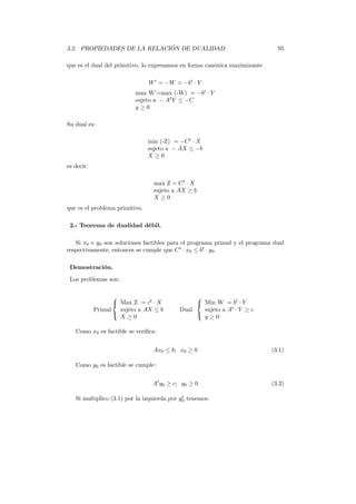 3.2. PROPIEDADES DE LA RELACIÓN DE DUALIDAD 95
que es el dual del primitivo, lo expresamos en forma canónica maximizante
W′
= −W = −bt
· Y
max W’=max (-W) = −bt
· Y
sujeto a − At
Y ≤ −C
y ≥ 0
Su dual es:
min (-Z) = −Ct
· X
sujeto a − AX ≤ −b
X ≥ 0
es decir:
max Z = Ct
· X
sujeto a AX ≥ b
X ≥ 0
que es el problema primitivo.
2.- Teorema de dualidad débil.
Si x0 e y0 son soluciones factibles para el programa primal y el programa dual
respectivamente, entonces se cumple que Ct
· x0 ≤ bt
· y0.
Demostración.
Los problemas son:
Primal



Max Z = ct
· X
sujeto a AX ≤ b
X ≥ 0
Dual



Min W = bt
· Y
sujeto a At
· Y ≥ c
y ≥ 0
Como x0 es factible se veriﬁca:
Ax0 ≤ b; x0 ≥ 0 (3.1)
Como y0 es factible se cumple:
At
y0 ≥ c; y0 ≥ 0 (3.2)
Si multiplico (3.1) por la izquierda por yt
0 tenemos:
 