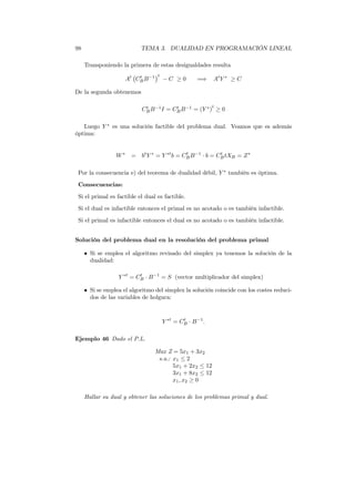 98 TEMA 3. DUALIDAD EN PROGRAMACIÓN LINEAL
Transponiendo la primera de estas desigualdades resulta
At
Ct
BB−1 t
− C ≥ 0 =⇒ At
Y ∗
≥ C
De la segunda obtenemos
Ct
BB−1
I = Ct
BB−1
= (Y ∗
)
t
≥ 0
Luego Y ∗
es una solución factible del problema dual. Veamos que es además
óptima:
W∗
= bt
Y ∗
= Y ∗t
b = Ct
BB−1
· b = Ct
BtXB = Z∗
Por la consecuencia e) del teorema de dualidad débil, Y ∗
también es óptima.
Consecuencias:
Si el primal es factible el dual es factible.
Si el dual es infactible entonces el primal es no acotado o es también infactible.
Si el primal es infactible entonces el dual es no acotado o es también infactible.
Solución del problema dual en la resolución del problema primal
• Si se emplea el algoritmo revisado del simplex ya tenemos la solución de la
dualidad:
Y ∗t
= Ct
B · B−1
= S (vector multiplicador del simplex)
• Si se emplea el algoritmo del simplex la solución coincide con los costes reduci-
dos de las variables de holgura:
Y ∗t
= Ct
B · B−1
.
Ejemplo 46 Dado el P.L.
Max Z = 5x1 + 3x2
s.a.: x1 ≤ 2
5x1 + 2x2 ≤ 12
3x1 + 8x2 ≤ 12
x1, x2 ≥ 0
Hallar su dual y obtener las soluciones de los problemas primal y dual.
 