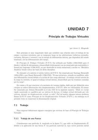 UNIDAD 7
Principio de Trabajos Virtuales
por Javier L. Mroginski
Este principio es muy importante dado que establece una relaci´on entre el trabajo de las
cargas o acciones exteriores, que se componen luego en las solicitaciones (esfuerzos normales,
cortantes, ﬂectores y torsores), con la energ´ıa de deformaci´on interna, que depender´a del estado
tensional y de las deformaciones del cuerpo.
El Principio de Trabajos Virtuales (P.T.V.) fue utilizado por Galileo (1564-1642) para el
dise˜no y c´alculo de mecanismos y desarrollado te´oricamente con un enunciado m´as matem´atico y
formal por Lagrange (1736-1813), ya que desarrolla la teor´ıa variacional y escribe su “Mec´anica
Anal´ıtica”donde coloca las bases de dicha disciplina.
No obstante a lo anterior el n´ucleo te´orico del P.T.V. fue enunciado por Santiago Bernouilli
(1654-1705) y por Daniel Bernouilli (1700-1782): “Si una estructura, estando en equilibrio, sufre
una deformaci´on virtual debido a la acci´on de una carga adicional , el trabajo virtual externo de
la carga en cuesti´on, es igual al trabajo virtual interno, desarrollado por las tensiones causadas
por la carga”.
En cuanto a lo que concierne a la mec´anica de cuerpos r´ıgidos, dado que por deﬁnici´on estos
cuerpos no sufren deformaci´on sino desplazamientos, el P.T.V. debe ser reformulado. El mismo
fue enunciado por Johann Bernouilli en el a˜no 1717 de la siguiente manera: “Dado un cuerpo
r´ıgido mantenido en equilibrio por un sistema de fuerzas, el trabajo virtual efectuado por este
sistema, durante un desplazamiento virtual, es nulo”. Por tal motivo algunos autores preﬁeren
llamar la P.T.V como Principio de los Desplazamientos Virtuales (P.D.V.), sin embargo en el
presente texto se conservar´a la denominaci´on original.
7.1 Trabajo
Para empezar deﬁniremos algunos conceptos que serviran de base al Principio de Trabajos
Virtuales
7.1.1 Trabajo de una Fuerza
Consideremos una part´ıcula A, mostrada en la ﬁgura 7.1, que sufre un desplazamiento dr
debido a la aplicaci´on de una fuerza F. La part´ıcula material A, cuyo vector posici´on inicial
1
 