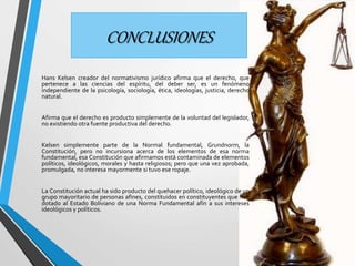 CONCLUSIONES 
Hans Kelsen creador del normativismo jurídico afirma que el derecho, que 
pertenece a las ciencias del espíritu, del deber ser, es un fenómeno 
independiente de la psicología, sociología, ética, ideologías, justicia, derecho 
natural. 
Afirma que el derecho es producto simplemente de la voluntad del legislador, 
no existiendo otra fuente productiva del derecho. 
Kelsen simplemente parte de la Normal fundamental, Grundnorm, la 
Constitución, pero no incursiona acerca de los elementos de esa norma 
fundamental, esa Constitución que afirmamos está contaminada de elementos 
políticos, ideológicos, morales y hasta religiosos; pero que una vez aprobada, 
promulgada, no interesa mayormente si tuvo ese ropaje. 
La Constitución actual ha sido producto del quehacer político, ideológico de un 
grupo mayoritario de personas afines, constituidos en constituyentes que han 
dotado al Estado Boliviano de una Norma Fundamental afín a sus intereses 
ideológicos y políticos. 
 