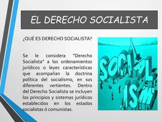 EL DERECHO SOCIALISTA 
¿QUÉ ES DERECHO SOCIALISTA? 
Se le considera “Derecho 
Socialista” a los ordenamientos 
jurídicos o leyes características 
que acompañan la doctrina 
política del socialismo, en sus 
diferentes vertientes. Dentro 
del Derecho Socialista se incluyen 
los principios y sistemas jurídicos 
establecidos en los estados 
socialistas ó comunistas. 
 