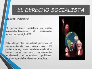 EL DERECHO SOCIALISTA 
MARCO HISTORICO 
El pensamiento socialista va unido 
irremediablemente al desarrollo 
industrial del siglo XIX. 
Este desarrollo industrial provoca el 
nacimiento de una nueva clase : El 
proletariado , cuyas condiciones de vida 
hacen nacer un vasto movimiento 
intelectual: economistas, políticos, 
juristas, que defienden sus derechos. 
 
