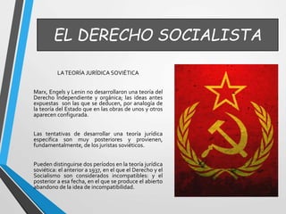EL DERECHO SOCIALISTA 
LA TEORÍA JURÍDICA SOVIÉTICA 
Marx, Engels y Lenin no desarrollaron una teoría del 
Derecho Independiente y orgánica; las ideas antes 
expuestas son las que se deducen, por analogía de 
la teoría del Estado que en las obras de unos y otros 
aparecen configurada. 
Las tentativas de desarrollar una teoría jurídica 
especifica son muy posteriores y provienen, 
fundamentalmente, de los juristas soviéticos. 
Pueden distinguirse dos períodos en la teoría jurídica 
soviética: el anterior a 1937, en el que el Derecho y el 
Socialismo son considerados incompatibles: y el 
posterior a esa fecha, en el que se produce el abierto 
abandono de la idea de incompatibilidad. 
 