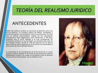 TEORÍA DEL REALISMO JURIDICO 
ANTECEDENTES 
Hablar del realismo jurídico, es reconocer al derecho como una 
norma efectiva. La corriente clásica de Platón, Aristóteles y 
Tomás de Aquino, ven al derecho como una cosa justa. Por otro 
lado la actitud antimetafísica radical de los pensadores 
escandinavos Axel Hägerström, Karl Olivecrona y Alf Ross, 
sostienen que la única realidad a la cual corresponde los 
fenómenos jurídicos es la psicología. La corriente que nace en 
los Estados Unidos, donde la vida del derecho no ha sido la 
lógica: ésta ha sido la experiencia, de acuerdo a la trascendencia 
de la teoría de OliverWendell Holmes. 
Lo importante es la consideración de la formación de un nuevo 
realismo jurídico, basado en las líneas de pensamientos sobre la 
globalización jurídica, los cuales se entrelazan entre el derecho 
actual y futuro de los países, con la realidad social. 
 