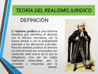 TEORÍA DEL REALISMO JURIDICO 
DEFINICIÓN 
El realismo jurídico es una doctrina 
filosófica que identifica al derecho 
con la eficacia normativa, con la 
fuerza estatal o con la probabilidad 
asociada a las decisiones judiciales. 
Para los realistas jurídicos el derecho 
no está formado por enunciados con 
contenido ideal acerca de lo que es 
obligatorio, sino por las reglas 
realmente observadas por la 
sociedad o impuestas por la 
autoridad estatal. 
 