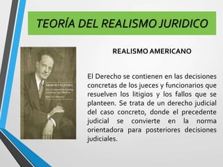 TEORÍA DEL REALISMO JURIDICO 
REALISMO AMERICANO 
El Derecho se contienen en las decisiones 
concretas de los jueces y funcionarios que 
resuelven los litigios y los fallos que se 
planteen. Se trata de un derecho judicial 
del caso concreto, donde el precedente 
judicial se convierte en la norma 
orientadora para posteriores decisiones 
judiciales. 
 