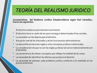 TEORÍA DEL REALISMO JURIDICO 
Características del Realismo Jurídico Estadounidense según Karl Llewellyn, 
fueron las siguientes: 
El derecho estaba en permanente movimiento. 
• El derecho tiene su razón de ser para conseguir determinados fines sociales. 
• La sociedad va más deprisa que el derecho. 
• Actuación real de los tribunales y de los funcionarios administrativos. 
• La desconfianza hacia las reglas y a los conceptos jurídicos tradicionales. 
• La consideración de que no son las reglas jurídicas tal como tradicionalmente son 
entendidas. 
• La conveniencia de utilizar conceptos que reflejen la realidad de las cosas. 
• La necesidad de identificar los efectos que produce el derecho. 
• La necesidad de plantear cada problema jurídico conforme a lo reseñado en los 
puntos anteriores. 
 