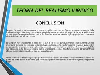 TEORÍA DEL REALISMO JURIDICO 
CONCLUSION 
Después de analizar extensamente el realismo jurídico en todas sus facetas se puede dar cuenta de la 
importancia que tuvo este movimiento particularmente al tratar de poner a la luz y evidenciara 
concepciones falsas que se habían tenido del derecho desde hace varios siglos y que juristas profesores 
y jueces habían tratado de ocultar. 
Es también muy interesante el papel que le dan a los jueces particularmente en el realismo jurídico 
americano porque a mí punto de vista si influye en el juez ciertos factores como ya vimos que pueden 
ser educación, preferencias entre otras. El personaje que más me impresionó fue Jerome Frank debido 
a su constante lucha de llegar a lo que es real y verdadero además de entender que no por ser contrario 
a lo que los demás piensan tiene que ser una catástrofe. 
Como ya lo vimos desde un principio podría existir un sistema en donde coexistan ambos valores a mi 
punto de Vista ese es el sistema que todos los que nos dedicamos al derecho dejemos de procura 
tener. 
 