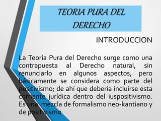 TEORIA PURA DEL 
DERECHO 
INTRODUCCION 
La Teoría Pura del Derecho surge como una 
contrapuesta al Derecho natural, sin 
renunciarlo en algunos aspectos, pero 
básicamente se considera como parte del 
positivismo; de ahí que debería incluirse esta 
corriente jurídica dentro del iuspositivismo. 
Es una mezcla de formalismo neo-kantiano y 
de positivismo 
 
