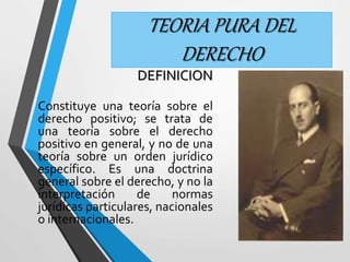TEORIA PURA DEL 
DERECHO 
DEFINICION 
Constituye una teoría sobre el 
derecho positivo; se trata de 
una teoría sobre el derecho 
positivo en general, y no de una 
teoría sobre un orden jurídico 
específico. Es una doctrina 
general sobre el derecho, y no la 
interpretación de normas 
jurídicas particulares, nacionales 
o internacionales. 
 