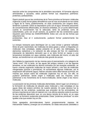 reacción entre los componentes de la atmósfera secundaria. Al formarse algunos
aminoácidos y azucares, estos podrían formar sus respectivos polímeros:
proteínas y polisacáridos.

Oparin postuló que en las condiciones de la Tierra primitiva se formaron moléculas
orgánicas a partir de los gases atmosféricos que se irían acumulando en los mares
o lagos de la Tierra; posteriormente, en esas condiciones (sin oxígeno libre),
tenderían a persistir. Estos se depositaron junto con el agua, formando soluciones
de concentraciones diferenciales, en diversos embalses, en un punto determinado
cuando la concentración fue la adecuada, tanto de proteínas como de
carbohidratos, junto con el pH correcto, se pudieron dar las condiciones quese
requieren para formas los COACERVADOS. Estos son una de las formas que
adquirieron los
protobontes; Que al ir evolucionando, pudieron formar posteriormente los
eubiontes.

La energía necesaria para desintegrar (en su caso ionizar o generar radicales
libres de gran reactividad), las moléculas de estos gases y volver a integrarlas en
moléculas más complejas, estaba presente en el calor, los relámpagos, los
elementos radiactivos y la radiación de alta energía del Sol. Un experimento
interesante de laboratorio demostró que si se tiene formol en reposo a una
temperatura templada con agua calcárea, seis moléculas del mismo, al cabo del
tiempo, se transforman en una molécula más grande de azúcar.

Aún faltaba la organización de las mismas para el acercamiento a la categoría de
"seres vivos". Por lo tanto, en las aguas del antiguo océano o en las lagunas
terrestres, en las moléculas los átomos activados por las energías existentes, se
fueron uniendo originando moléculas de mayor tamaño y otro tipo de moléculas
nitrogenadas (púricas o pirimídicas). Al concentrarse algunas moléculas, por la
evaporación del solvente (agua), habrían actuado sobre ellas fuerzas químicas, las
mismas que actúan sobre las moléculas orgánicas hoy en día; con ello, se
pudieron polimerizar, dando origen a moléculas cada vez mayores; como
polimerizar a los monómeros de la macro-moléculas, dando origen a las macro-
moléculas.

La asociación de las primeras moléculas elementales, dieron lugar con el tiempo a
la formación de moléculas de elevado peso molecular y más complejas en las
aguas tibias del océano primitivo de nuestro planeta. Un paso decisivo fue la
formación de las proteínas, sustancias que proceden de los aminoácidos, de
primera importancia en todo el material vivo. Los últimos estudios sobre la química
de las proteínas descubren que, en una época remota de la tierra, en su capa
acuosa, se formaron sustancias proteinoides. Estas "proteínas primitivas" no eran
iguales a las que existen hoy en día.

Estos agregados plurimoleculares fueron progresivamente capaces de
intercambiar materia y energía con el ambiente. En estas estructuras coloidales a
 