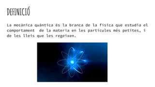 DEFINICIÓ
La mecànica quàntica és la branca de la física que estudia el
comportament de la materia en les partícules més petites, i
de les lleis que les regeixen.
 