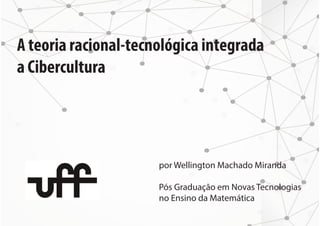 A teoria racional-tecnológica integrada 
a Cibercultura 
por Wellington Machado Miranda 
Pós Graduação em Novas Tecnologias 
no Ensino da Matemática 
 