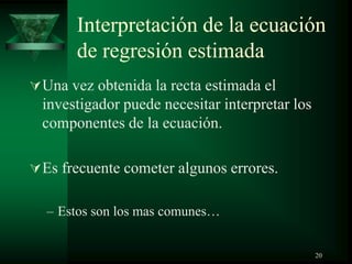 Interpretación de la ecuación
de regresión estimada
Una vez obtenida la recta estimada el
investigador puede necesitar interpretar los
componentes de la ecuación.
Es frecuente cometer algunos errores.
– Estos son los mas comunes…
20
 