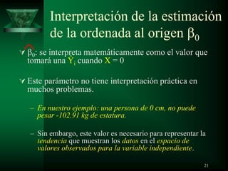Interpretación de la estimación
de la ordenada al origen 0
 0: se interpreta matemáticamente como el valor que
tomará una Ŷi cuando X = 0
 Este parámetro no tiene interpretación práctica en
muchos problemas.
– En nuestro ejemplo: una persona de 0 cm, no puede
pesar -102.91 kg de estatura.
– Sin embargo, este valor es necesario para representar la
tendencia que muestran los datos en el espacio de
valores observados para la variable independiente.
21
 