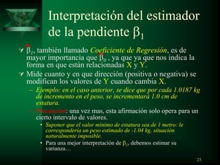 Interpretación del estimador
de la pendiente 1
 1, también llamado Coeficiente de Regresión, es de
mayor importancia que 0 , ya que ya que nos indica la
forma en que están relacionadas X y Y.
 Mide cuanto y en que dirección (positiva o negativa) se
modifican los valores de Y cuando cambia X.
– Ejemplo: en el caso anterior, se dice que por cada 1.0187 kg
de incremento en el peso, se incrementará 1.0 cm de
estatura.
– Precaución: una vez mas, esta afirmación solo opera para un
cierto intervalo de valores.
• Suponer que el valor mínimo de estatura sea de 1 metro: le
correspondería un peso estimado de -1.04 kg, situación
naturalmente imposible.
• Para una mejor interpretación de 1, debemos estimar su
varianza…
23
 