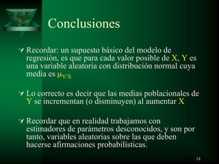 Conclusiones
 Recordar: un supuesto básico del modelo de
regresión, es que para cada valor posible de X, Y es
una variable aleatoria con distribución normal cuya
media es Y/X
 Lo correcto es decir que las medias poblacionales de
Y se incrementan (o disminuyen) al aumentar X
 Recordar que en realidad trabajamos con
estimadores de parámetros desconocidos, y son por
tanto, variables aleatorias sobre las que deben
hacerse afirmaciones probabilísticas.
24
 