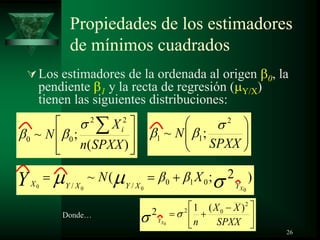 Propiedades de los estimadores
de mínimos cuadrados
Los estimadores de la ordenada al origen 0, la
pendiente 1 y la recta de regresión ( Y/X)
tienen las siguientes distribuciones:
)(
;~
22
00
SPXXn
X
N i
SPXX
N
2
11 ;~
)2;(~
0000
010// XYXYXYX
XNY
SPXX
XX
nXY
2
02 )(12
0
Donde…
26
 