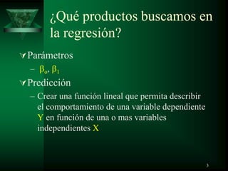 ¿Qué productos buscamos en
la regresión?
Parámetros
– o, 1
Predicción
– Crear una función lineal que permita describir
el comportamiento de una variable dependiente
Y en función de una o mas variables
independientes X
3
 