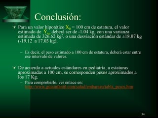Conclusión:
 Para un valor hipotético X0 = 100 cm de estatura, el valor
estimado de Ŷxo deberá ser de -1.04 kg, con una varianza
estimada de 326.62 kg2, o una desviación estándar de ±18.07 kg
(-19.12 a 17.03 kg).
– Es decir, el peso estimado a 100 cm de estatura, deberá estar entre
ese intervalo de valores.
 De acuerdo a actuales estándares en pediatría, a estaturas
aproximadas a 100 cm, se corresponden pesos aproximados a
los 17 Kg.
– Para comprobarlo, ver enlace en:
http://www.guiainfantil.com/salud/embarazo/tabla_pesos.htm
34
 