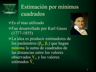 Estimación por mínimos
cuadrados
Es el mas utilizado
Fue desarrollado por Karl Gauss
(1777-1855)
La idea es producir estimadores de
los parámetros ( o, 1) que hagan
mínima la suma de cuadrados de
las distancias entre los valores
observados Yi, y los valores
estimados Ŷi
5
 