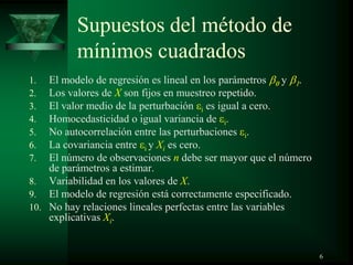 Supuestos del método de
mínimos cuadrados
1. El modelo de regresión es lineal en los parámetros y .
2. Los valores de X son fijos en muestreo repetido.
3. El valor medio de la perturbación i es igual a cero.
4. Homocedasticidad o igual variancia de i.
5. No autocorrelación entre las perturbaciones i.
6. La covariancia entre i y Xi es cero.
7. El número de observaciones n debe ser mayor que el número
de parámetros a estimar.
8. Variabilidad en los valores de X.
9. El modelo de regresión está correctamente especificado.
10. No hay relaciones lineales perfectas entre las variables
explicativas Xi.
6
 