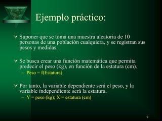 Ejemplo práctico:
 Suponer que se toma una muestra aleatoria de 10
personas de una población cualquiera, y se registran sus
pesos y medidas.
 Se busca crear una función matemática que permita
predecir el peso (kg), en función de la estatura (cm).
– Peso = f(Estatura)
 Por tanto, la variable dependiente será el peso, y la
variable independiente será la estatura.
– Y = peso (kg); X = estatura (cm)
9
 