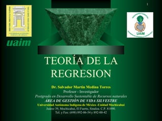 1




     TEORÍA DE LA
      REGRESION
         Dr. Salvador Martín Medina Torres
                Profesor - Investigador
Postgrado en Desarrollo Sustentable de Recursos naturales
      ÁREA DE GESTIÓN DE VIDA SILVESTRE
 Universidad Autónoma Indígena de México -Unidad Mochicahui
       Juárez 39, Mochicahui, El Fuerte, Sinaloa. C.P. 81890.
              Tel. y Fax: (698) 892-06-54 y 892-00-42
 