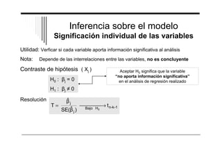 Inferencia sobre el modelo 
Significación individual de las variables 
Utilidad: Verficar si cada variable aporta información significativa al análisis 
Nota: Depende de las interrelaciones entre las variables, no es concluyente 
Contraste de hipótesis ( Xj ) 
H0 : j = 0 
H1 : j 0 
Aceptar H0 significa que la variable 
“no aporta información significativa” 
en el análisis de regresión realizado 
Resolución 
= ¾¾¾ ® 
T Bajo H t 
n-k-1 
ˆ 
SE( ˆ ) 
j 
j 
0 ¾ 
 