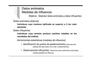 Datos anómalos 
Medidas de influencia 
Objetivo: Detectar datos anómalos y datos influyentes 
Datos anómalos (atípicos) 
Individuos cuyo residuos tipificado es superior a 3 (en valor 
absoluto) 
Datos influyentes 
Individuos cuya omisión produce cambios notables en los 
resultados del análisis 
Herramientas estadísticas (medidas de influencia) 
• Identificación de puntos de apalancamiento (observaciones 
aisladas del resto sobre una o más v.independientes) 
• Observaciones influyentes: influencias sobre coeficientes individuales, 
medidas globales de influencia. 
 