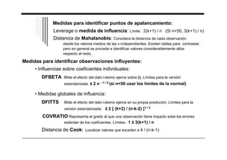 Medidas para identificar puntos de apalancamiento: 
Leverage o medida de influencia: Límite: 2(k+1) / n (Si n50, 3(k+1) / n) 
Distancia de Mahalanobis: Considera la distancia de cada observación 
desde los valores medios de las v.independientes. Existen tablas para contrastar, 
pero en general se procede a identificar valores considerablemente altos 
respecto al resto. 
Medidas para identificar observaciones influyentes: 
• Influencias sobre coeficientes individuales: 
DFBETA Mide el efecto del dato i-ésimo ejerce sobre j. Límites para la versión 
estandarizada: ± 2 n - 1 / 2 (si n50 usar los límites de la normal) 
• Medidas globales de influencia: 
DFITTS Mide el efecto del dato i-ésimo ejerce en su propia predicción. Límites para la 
versión estandarizada: ± 2 [ (k+2) / (n-k-2) ]1 / 2 
COVRATIO Representa el grado al que una observación tiene impacto sobe los errores 
estándar de los coeficientes. Límites: 1 ± 3(k+1) / n 
Distancia de Cook: Localizar valores que exceden a 4 / (n-k-1) 
 