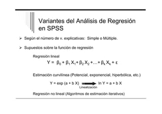 Variantes del Análisis de Regresión 
en SPSS 
 Según el número de v. explicativas: Simple o Múltiple. 
 Supuestos sobre la función de regresión 
Regresión lineal 
Y = 0 + 1 X1+ 2 X2 +…+ k Xk + 
Estimación curvilínea (Potencial, exponencial, hiperbólica, etc.) 
Y = exp (a + b X) ln Y = a + b X 
Linealización 
Regresión no lineal (Algoritmos de estimación iterativos) 
 