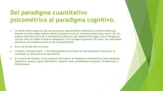 Del paradigma cuantitativo
psicométrico al paradigma cognitivo.
 La noción clásica según la cual una persona es superdotada si presenta un cociente intelectual
elevado no tiene ningún soporte desde la perspectiva actual. Cociente intelectual y factor “g” son
buenos indicadores de la de la inteligencia académica, del razonamiento lógico, de la inteligencia
cultural. Pero no miden ni toda la inteligencia, ni la inteligencia general. Por tanto, son indicadores
del talento (el académico) pero no de la superdotación´.
 Entre las teorías más recientes:
 La Teoría, Triárquica de R. J. Sternberg plantea tres niveles de funcionamiento intelectual: el
individual, el contextual y el experiencial.
 En la teoría de Gardner, los procesos de información se establecen inicialmente en siete dominios:
lingüístico, musical, lógico-matemático, espacial-visual, sinestésíquico-corporal, intrapersonal, e
interpersonal.
 