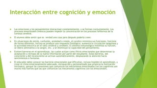 Interacción entre cognición y emoción
 Las emociones y los pensamientos interactúan constantemente, y se forman conjuntamente. Los
procesos emocionales límbicos pueden impedir la concentración en los procesos reflexivos de la
corteza cerebral.
 El alumno debe sentir que es verdad una cosa para después poderla creer.
 En situaciones de estrés, confusión, ansiedad o miedo, el cerebro minimiza sus funciones, funciona
de forma diferente, incluso se produce una respuesta fisiológica: aumenta la circulación sanguínea y
la actividad eléctrica en el tallo cerebral y cerebelo. El sistema inmunológico minimiza su función,
se libera adrenalina a la sangre, etc. y se disminuye la capacidad del pensamiento.
 Existen barreras en el aprendizaje, las cuales actúan como filtros emocionales que determinan la
aceptación o rechazo de la nueva información por parte del estudiante. Estas barreras, del
consciente y del inconsciente se activan automáticamente, desplazando la atención hacia
sentimientos o fantasías.
 El educador debe conocer las barreras emocionales que dificultan, incluso impiden el aprendizaje, y
crear el clima emocionalmente adecuado, enriquecido y personalizado que propicia la motivación
intrínseca, porque las conexiones que comunican los mecanismos emocionales con los cognitivos son
mucho más fuertes que las que comunican los mecanismos cognitivos con los emocionales.
 