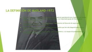 LA DEFINICIÓN DE MARLAND-1972
 Surge del esfuerzo para obtener una definición consensuada de superdotación por el gobierno de Estados
Unidos en 1972, al reunir en Marland, con este propósito, a un importante grupo de investigadores
cualificados de diferentes países.
 La definición de Marland-1972 fue adoptada por el Departamento de Educación de aquel país, y
seguidamente por los países más avanzados.
 Empieza diciendo: "Niños superdotados y talentosos son aquellos que han sido diagnosticados como a
tales por profesionales expertos…"
 Los niños superdotados y talentosos requieren, para su diagnóstico, a un equipo de profesionales que
sean verdaderamente expertos.
 