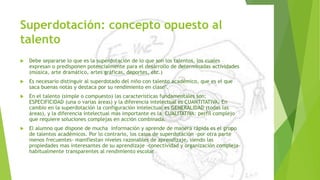 Superdotación: concepto opuesto al
talento
 Debe separarse lo que es la superdotación de lo que son los talentos, los cuales
expresan o predisponen potencialmente para el desarrollo de determinadas actividades
(música, arte dramático, artes gráficas, deportes, etc.)
 Es necesario distinguir al superdotado del niño con talento académico, que es el que
saca buenas notas y destaca por su rendimiento en clase".
 En el talento (simple o compuesto) las características fundamentales son:
ESPECIFICIDAD (una o varias áreas) y la diferencia intelectual es CUANTITATIVA. En
cambio en la superdotación la configuración intelectual es GENERALIDAD (todas las
áreas), y la diferencia intelectual más importante es la CUALITATIVA: perfil complejo
que requiere soluciones complejas en acción combinada.
 El alumno que dispone de mucha información y aprende de manera rápida es el grupo
de talentos académicos. Por lo contrario, los casos de superdotación -por otra parte
menos frecuentes- manifiestan niveles razonables de aprendizaje, siendo las
propiedades mas interesantes de su aprendizaje -conectividad y organización compleja-
habitualmente transparentes al rendimiento escolar
 