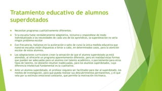 Tratamiento educativo de alumnos
superdotados
 Necesitan programas cualitativamente diferentes.
 Si la escuela fuese verdaderamente adaptativa, inclusiva y respondiese de modo
individualizado a las necesidades de cada uno de los aprendices, la superdotación no sería
ningún problema escolar
 Con frecuencia, hallamos en la aceleración o salto de curso la única medida educativa que
nuestras escuelas están dispuestas a llevar a cabo, en determinados casos, para la atención
escolar de estos alumnos.
 Las adaptaciones curriculares crean la sensación de que el alumno superdotado ya está
atendido, al ofrecerle un programa aparentemente diferente, pero en realidad estas formas
que pueden ser adecuadas para un alumno con talento académico, o parcialmente para otros
tipos de talento, no obstante resultan inadecuadas, para los alumnos superdotados, cuya
diferencia intelectual fundamental es la cualitativa.
 Ante un alumno superdotado, el profesor requiere ser facilitador para dar al superdotado, los
medios de investigación, para que pueda realizar sus descubrimientos permanentes, y el que
vela por su estímulo emocional constante, que permite la motivación intrínseca.
 