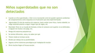Niños superdotados que no son
detectados
 Cuando un niño superdotado, o bien no es reconocido como tal pueden aparecer problemas
de comportamiento como respuesta a la frustración que está experimentando:
 Agresividad: El niño da muestras de violencia, tanto verbal como física, fuerte rebeldía; se
niega sistemáticamente a seguir ningún tipo de reglas, etc.
 Pasividad: Viven en un mundo de fantasía; evitan el contacto con la gente; no se defienden,
si alguien les insulta o les pega, etc.
 Riesgo de trastornos psiquiátricos.
 Se sienten diferentes, solos y no saben por qué.
 Tienen miedo al rechazo social.
 Rinden por debajo de sus posibilidades.
 Algunos sufren trastornos psicológicos por inadaptación escolar.
 Otros muchos llegan al fracaso escolar.
 