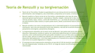 Teoría de Renzulli y su tergiversación
 Teoría de los Tres Anillos: Situaba la superdotación en una interacción de tres elementos o factores
determinantes: alta inteligencia, alta creatividad y compromiso con la tarea, o motivación.
 Renzulli modificó su Teoría inicial de los Tres Anillos, extendiéndola a dos tipos de áreas: 1. Las áreas de
ejecución general (performance): matemáticas, filosofía, religión, ciencias de la vida, artes visuales,
ciencias sociales, leyes, música, y artes del movimiento, y, 2. Las áreas de ejecución específica, que
son prácticamente todas cuantas un sujeto pueda asumir, desde la astronomía hasta el tenis pasando por
el diseño.
 Renzulli introduce una nueva conceptualización de la creatividad basada en el procesamiento de la
información, que le da una dimensión mucho más dinámica, más allá de la estrecha dicotomía
pensamiento convergente, pensamiento divergente.
 La tergiversación sistemática de la teoría inicial de Renzulli, que realiza este sector del sistema
educativo, básicamente consiste en aplicar las condiciones específicas para el rendimiento en un talento
concreto, como condicionantes previos para poder considerar o no a un niño como superdotado. Dicho
de otro modo: aplican el modelo que adquiere un talento específico (cuando se ha podido diagnosticar y
desarrollar adecuadamente), a los niños superdotados en el momento de su detección o diagnóstico. De
esta forma no se puede diagnosticar a ninguno.
 El resultado de esta tergiversación sistemática es que sólo el 0.6% de alumnos superdotados en España
han sido diagnosticados, teniendo al otro 99.4% en riesgo de mostrar las dificultades previamente
mencionadas.
 