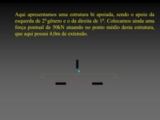 Aqui apresentamos uma estrutura bi apoiada, sendo o apoio da
esquerda de 20 gênero e o da direita de 10. Colocamos ainda uma
força pontual de 50kN atuando no ponto médio desta estrutura,
que aqui possui 4,0m de extensão.

 
