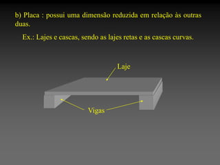 b) Placa : possui uma dimensão reduzida em relação às outras
duas.
Ex.: Lajes e cascas, sendo as lajes retas e as cascas curvas.

Laje

Vigas

 