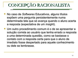 1111
CONCEPÇÃOCONCEPÇÃO RACIONALISTARACIONALISTA
 No caso deNo caso de SoftwaresSoftwares Educativos, alguns títulosEducativos, alguns títulos
expõem uma pergunta persistentemente numaexpõem uma pergunta persistentemente numa
determinada tela que só avança quando o aluno acertadeterminada tela que só avança quando o aluno acerta
a resposta (expectativa de uma resposta (expectativa de um insightinsight).).
 Um outro procedimento comum é o de se apresentar aUm outro procedimento comum é o de se apresentar a
solução correta ao usuário que tenha errado a respostasolução correta ao usuário que tenha errado a resposta
a uma determinada questão, como se bastasse oa uma determinada questão, como se bastasse o
contato com a resposta certa para que o aluno decontato com a resposta certa para que o aluno de
imediato fosse despertado para aquele conhecimentoimediato fosse despertado para aquele conhecimento
ou dele se lembrasse.ou dele se lembrasse.
 