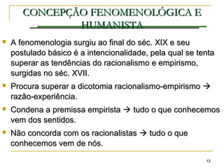 1212
CONCEPÇÃOCONCEPÇÃO FENOMENOLÓGICA EFENOMENOLÓGICA E
HUMANISTAHUMANISTA
 A fenomenologia surgiu ao final do séc. XIX e seuA fenomenologia surgiu ao final do séc. XIX e seu
postulado básico é a intencionalidade, pela qual se tentapostulado básico é a intencionalidade, pela qual se tenta
superar as tendências do racionalismo e empirismo,superar as tendências do racionalismo e empirismo,
surgidas no séc. XVII.surgidas no séc. XVII.
 Procura superar a dicotomia racionalismo-empirismoProcura superar a dicotomia racionalismo-empirismo 
razão-experiência.razão-experiência.
 Condena a premissa empiristaCondena a premissa empirista  tudo o que conhecemostudo o que conhecemos
vem dos sentidos.vem dos sentidos.
 Não concorda com os racionalistasNão concorda com os racionalistas  tudo o quetudo o que
conhecemos vem de nós.conhecemos vem de nós.
 