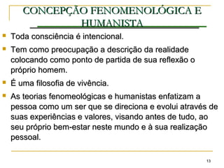 1313
CONCEPÇÃOCONCEPÇÃO FENOMENOLÓGICA EFENOMENOLÓGICA E
HUMANISTAHUMANISTA
 Toda consciência é intencional.Toda consciência é intencional.
 Tem como preocupação a descrição da realidadeTem como preocupação a descrição da realidade
colocando como ponto de partida de sua reflexão ocolocando como ponto de partida de sua reflexão o
próprio homem.próprio homem.
 É uma filosofia de vivência.É uma filosofia de vivência.
 As teorias fenomeológicas e humanistas enfatizam aAs teorias fenomeológicas e humanistas enfatizam a
pessoa como um ser que se direciona e evolui através depessoa como um ser que se direciona e evolui através de
suas experiências e valores, visando antes de tudo, aosuas experiências e valores, visando antes de tudo, ao
seu próprio bem-estar neste mundo e à sua realizaçãoseu próprio bem-estar neste mundo e à sua realização
pessoal.pessoal.
 