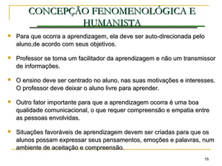 1515
CONCEPÇÃOCONCEPÇÃO FENOMENOLÓGICA EFENOMENOLÓGICA E
HUMANISTAHUMANISTA
 Para que ocorra a aprendizagem, ela deve ser auto-direcionada peloPara que ocorra a aprendizagem, ela deve ser auto-direcionada pelo
aluno,de acordo com seus objetivos.aluno,de acordo com seus objetivos.
 Professor se torna um facilitador da aprendizagem e não um transmissorProfessor se torna um facilitador da aprendizagem e não um transmissor
de informações.de informações.
 O ensino deve ser centrado no aluno, nas suas motivações e interesses.O ensino deve ser centrado no aluno, nas suas motivações e interesses.
O professor deve deixar o aluno livre para aprender.O professor deve deixar o aluno livre para aprender.
 Outro fator importante para que a aprendizagem ocorra é uma boaOutro fator importante para que a aprendizagem ocorra é uma boa
qualidade comunicacional, o que requer compreensão e empatia entrequalidade comunicacional, o que requer compreensão e empatia entre
as pessoas envolvidas.as pessoas envolvidas.
 Situações favoráveis de aprendizagem devem ser criadas para que osSituações favoráveis de aprendizagem devem ser criadas para que os
alunos possam expressar seus pensamentos, emoções e palavras, numalunos possam expressar seus pensamentos, emoções e palavras, num
ambiente de aceitação e compreensão.ambiente de aceitação e compreensão.
 