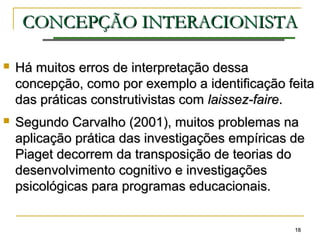 1818
CONCEPÇÃOCONCEPÇÃO INTERACIONISTAINTERACIONISTA
 Há muitos erros de interpretação dessaHá muitos erros de interpretação dessa
concepção, como por exemplo a identificação feitaconcepção, como por exemplo a identificação feita
das práticas construtivistas comdas práticas construtivistas com laissez-fairelaissez-faire..
 Segundo Carvalho (2001), muitos problemas naSegundo Carvalho (2001), muitos problemas na
aplicação prática das investigações empíricas deaplicação prática das investigações empíricas de
Piaget decorrem da transposição de teorias doPiaget decorrem da transposição de teorias do
desenvolvimento cognitivo e investigaçõesdesenvolvimento cognitivo e investigações
psicológicas para programas educacionais.psicológicas para programas educacionais.
 
