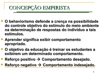 33
CONCEPÇÃO EMPIRISTACONCEPÇÃO EMPIRISTA
 O behaviorismo defende a crença na possibilidadeO behaviorismo defende a crença na possibilidade
do controle objetivo do estímulo do meio ambientedo controle objetivo do estímulo do meio ambiente
na determinação de respostas do indivíduo a taisna determinação de respostas do indivíduo a tais
estímulos.estímulos.
 Aprender significa exibir comportamentoAprender significa exibir comportamento
apropriado.apropriado.
 O objetivo da educação é treinar os estudantes aO objetivo da educação é treinar os estudantes a
exibirem um determinado comportamento.exibirem um determinado comportamento.
 Reforço positivoReforço positivo  Comportamento desejado.Comportamento desejado.
 Reforço negativoReforço negativo  Comportamento indesejado.Comportamento indesejado.
 